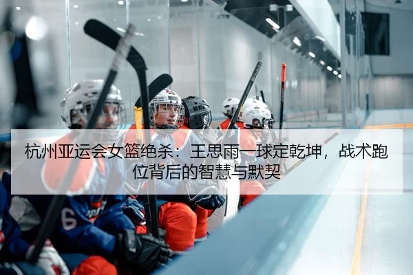 杭州亚运会女篮绝杀：王思雨一球定乾坤，战术跑位背后的智慧与默契